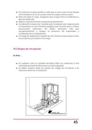 45
El conductor no debe permitir a nadie que se sitúe o que circule debajo
de la horquilla o de un accesorio, tanto en carga como en vacío.
Antes de dejar la carga, asegurarse que el lugar está en condiciones y
libre de obstáculos.
Bajar la carga lentamente y detenerla gradualmente.
La utilización conjunta de carretillas para manipular una carga pesada
o embarazosa es una maniobra peligrosa que necesita que se tomen
precauciones especiales. No deben efectuarse más que
excepcionalmente y siempre en presencia del responsable y
coordinador de la manipulación.
El trabajo de apilamiento requiere de una atención especial para evitar
los accidentes y los daños en la carga.
10.2 Reglas de circulación
Se debe…
En cualquier caso, la carretilla elevadora debe ser conducida a una
velocidad que permita detenerla con toda seguridad.
Se deben respetar todas las señales del código de circulación y las
existentes dentro de la instalación.
 