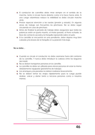 46
El conductor de carretillas debe mirar siempre en el sentido de la
marcha, tanto si circula hacia delante como si lo hace hacia atrás. Si
una carga voluminosa reduce la visibilidad se debe circular marcha
atrás.
Prestar especial atención a las ruedas (presión y estado). En algunas
áreas de trabajo son frecuentes los pinchazos. No se debe seguir
circulando en caso de pinchazo.
Antes de finalizar la jornada de trabajo debe asegurarse que todas las
palancas estén en punto muerto, el motor parado, el freno echado, la
llave de contacto sacada y la horquilla reposando sobre el suelo.
Si la carretilla se encuentra en una pendiente, debe dejarse muy bien
calzada y los brazos de la horquilla en su posición más baja.
No se debe…
Cuando se circule el conductor no debe asomarse fuera del contorno
de la carretilla. Y nunca debe introducir la cabeza entre los largueros
del mástil.
No se deben transportar personas en la carretilla.
La carretilla no debe ser utilizada para elevar personas sin estar la misma
debidamente equipada (plataforma de trabajo).
Los arranques y las paradas no deben realizarse bruscamente.
No se deben tomar los virajes rápidamente pues la carga puede
deslizar, volcar y dañar tanto a terceras personas como a nosotros
mismos.
 