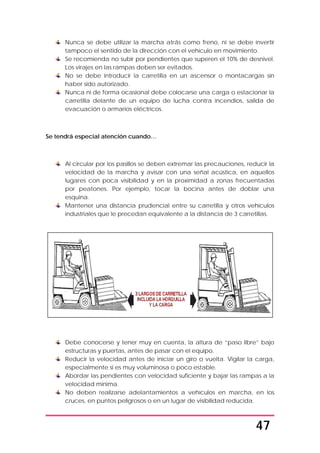 47
Nunca se debe utilizar la marcha atrás como freno, ni se debe invertir
tampoco el sentido de la dirección con el vehículo en movimiento.
Se recomienda no subir por pendientes que superen el 10% de desnivel.
Los virajes en las rampas deben ser evitados.
No se debe introducir la carretilla en un ascensor o montacargas sin
haber sido autorizado.
Nunca ni de forma ocasional debe colocarse una carga o estacionar la
carretilla delante de un equipo de lucha contra incendios, salida de
evacuación o armarios eléctricos.
Se tendrá especial atención cuando…
Al circular por los pasillos se deben extremar las precauciones, reducir la
velocidad de la marcha y avisar con una señal acústica, en aquellos
lugares con poca visibilidad y en la proximidad a zonas frecuentadas
por peatones. Por ejemplo, tocar la bocina antes de doblar una
esquina.
Mantener una distancia prudencial entre su carretilla y otros vehículos
industriales que le precedan equivalente a la distancia de 3 carretillas.
Debe conocerse y tener muy en cuenta, la altura de “paso libre” bajo
estructuras y puertas, antes de pasar con el equipo.
Reducir la velocidad antes de iniciar un giro o vuelta. Vigilar la carga,
especialmente si es muy voluminosa o poco estable.
Abordar las pendientes con velocidad suficiente y bajar las rampas a la
velocidad mínima.
No deben realizarse adelantamientos a vehículos en marcha, en los
cruces, en puntos peligrosos o en un lugar de visibilidad reducida.
 