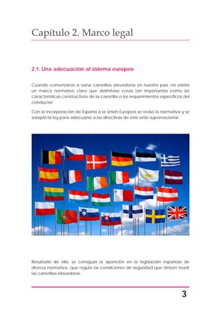 3
Capítulo 2. Marco legal
2.1. Una adecuación al sistema europeo
Cuando comenzaron a verse carretillas elevadoras en nuestro país, no existía
un marco normativo claro que delimitase cosas tan importantes como las
características constructivas de la carretilla o los requerimientos específicos del
conductor.
Con la incorporación de España a la Unión Europea se revisó la normativa y se
adaptó la ley para adecuarse a las directivas de este ente supranacional.
Resultado de ello, se consiguió la aparición en la legislación española de
diversa normativa, que regula las condiciones de seguridad que deben reunir
las carretillas elevadoras.
 