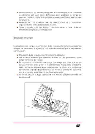 48
Mantener alerta en terrenos desiguales. Circular despacio allí donde las
condiciones del suelo sean deficientes para proteger la carga de
posibles caídas o daños. Los escombros en el suelo suelen afectar a los
neumáticos.
Extremar las precauciones con los suelos húmedos y deslizantes,
especialmente en los bordes de los muelles.
Tener cuidado con las cargas desparramadas o mal apiladas,
obstáculos peligrosos u objetos caídos.
Circulación en rampas
La circulación en rampas o pendientes debe realizarse lentamente, circulando
siempre en línea recta y siguiendo una serie de medidas que se describen a
continuación:
El ascenso debe realizarse siempre marcha adelante.
No se debe intentar girar mientras se esté en una pendiente, existe
riesgo inminente de vuelco.
En principio, toda carretilla con carga que tenga que bajar una rampa
lo hará marcha atrás, y con el mástil inclinado hacia atrás, al máximo.
De todas formas si la pendiente es de inclinación inferior a la máxima de
la horquilla, se podrá bajar la rampa de frente al sentido del descenso,
eso sí, el mástil a su inclinación máxima hacia atrás.
Se debe circular a baja velocidad y se frenará progresivamente, sin
brusquedad.
 