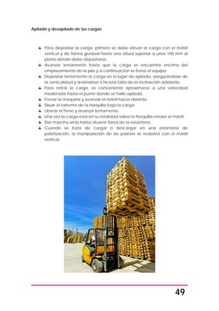 49
Apilado y desapilado de las cargas
Para depositar la carga, primero se debe elevar la carga con el mástil
vertical y de forma gradual hasta una altura superior a unos 100 mm al
plano donde debe depositarse.
Avanzar lentamente hasta que la carga se encuentre encima del
emplazamiento de la pila y a continuación se frena el equipo.
Depositar lentamente la carga en el lugar de apilado, asegurándose de
la verticalidad y sirviéndose si hiciera falta de la inclinación adelante.
Para retirar la carga, es conveniente aproximarse a una velocidad
moderada hasta el punto donde se halle apilada.
Frenar la máquina y avanzar el mástil hacia delante.
Situar el extremo de la horquilla bajo la carga.
Liberar el freno y avanzar lentamente.
Una vez la carga está en su totalidad sobre la horquilla retraer el mástil.
Dar marcha atrás hasta situarse fuera de la estantería.
Cuando se trata de cargar o descargar en una estantería de
paletización, la manipulación de las paletas se realizará con el mástil
vertical.
 