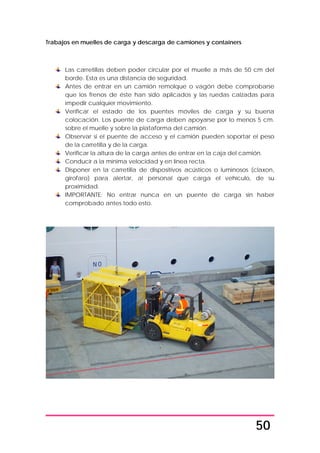 50
Trabajos en muelles de carga y descarga de camiones y containers
Las carretillas deben poder circular por el muelle a más de 50 cm del
borde. Esta es una distancia de seguridad.
Antes de entrar en un camión remolque o vagón debe comprobarse
que los frenos de éste han sido aplicados y las ruedas calzadas para
impedir cualquier movimiento.
Verificar el estado de los puentes móviles de carga y su buena
colocación. Los puente de carga deben apoyarse por lo menos 5 cm.
sobre el muelle y sobre la plataforma del camión.
Observar si el puente de acceso y el camión pueden soportar el peso
de la carretilla y de la carga.
Verificar la altura de la carga antes de entrar en la caja del camión.
Conducir a la mínima velocidad y en línea recta.
Disponer en la carretilla de dispositivos acústicos o luminosos (claxon,
girofaro) para alertar, al personal que carga el vehículo, de su
proximidad.
IMPORTANTE: No entrar nunca en un puente de carga sin haber
comprobado antes todo esto.
 
