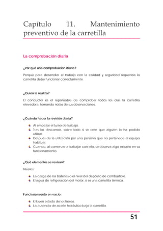 51
Capítulo 11. Mantenimiento
preventivo de la carretilla
La comprobación diaria
¿Por qué una comprobación diaria?
Porque para desarrollar el trabajo con la calidad y seguridad requerida la
carretilla debe funcionar correctamente.
¿Quién la realiza?
El conductor es el reponsable de comprobar todos los días la carretilla
elevadora, tomando notas de sus observaciones.
¿Cuándo hacer la revisión diaria?
Al empezar el turno de trabajo.
Tras los descansos, sobre todo si se cree que alguien la ha podido
utilizar.
Después de la utilización por una persona que no pertenece al equipo
habitual.
Cuando, al comenzar a trabajar con ella, se observa algo extraño en su
funcionamiento.
¿Qué elementos se revisan?
Niveles:
La carga de las baterías o el nivel del depósito de combustible.
El agua de refrigeración del motor, si es una carretilla térmica.
Funcionamiento en vacío:
El buen estado de los frenos.
La ausencia de aceite hidráulico bajo la carretilla.
 