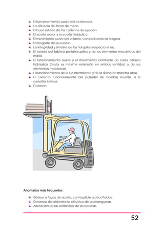 52
El funcionamiento suave del acelerador.
La eficacia del freno de mano.
El buen estado de las cadenas de sujeción.
El aceite motor y el aceite hidráulico.
El movimiento suave del volante, comprobando la holgura.
El desgaste de las ruedas.
La integridad y simetría de las horquillas respecto al eje.
El estado del tablero portahorquillas y de los elementos mecánicos del
mástil.
El funcionamiento suave y el movimiento constante de cada circuito
hidráulico (hasta su máxima extensión en ambos sentidos) y de sus
elementos mecánicos.
El funcionamiento de la luz intermitente y de la sirena de marcha atrás.
El correcto funcionamiento del pulsador de hombre muerto, si la
carretilla lo lleva.
El claxon.
Anomalías más frecuentes:
Goteos o fugas de aceite, combustible u otros fluidos.
Deterioro del aislamiento eléctrico de las mangueras.
Alteración de las terminales de las baterías.
 