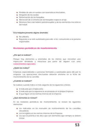 53
Pérdida de aire en ruedas con neumáticos hinchables.
Desgaste de las ruedas.
Deformación de las horquillas.
Alteración de la simetría de las horquillas respecto al eje.
Deterioro físico del tablero portahorquillas y de los elementos mecánicos
del mástil.
Si la máquina presenta alguna anomalía:
No utilizarla.
Repararla si se está autorizado para ello; si no, comunicarlo a la persona
responsable.
Revisiones periódicas de mantenimiento
¿Por qué se realizan?
Porque hay elementos y anomalías de los mismos que necesitan una
inspección detallada y minuciosa por parte de alguien con unos
conocimientos especiales.
¿Quién las realiza?
Empresas especializadas o personas formadas y autorizadas para ello por la
empresa. Las operaciones efectuadas deberán anotarse en la ficha de
mantenimiento de la carretilla.
¿Cuándo se realizan?
Se realizan cuando indica el más exigente de los siguientes criterios:
El indicado por el fabricante.
El indicado por la experiencia acumulada en la propia Empresa.
El que figure en las normas internas de la Empresa.
¿Qué elementos se revisan?
En las revisiones periódicas de mantenimiento, se revisan los siguientes
elementos:
Los indicados en los manuales de mantenimiento de las carretillas
elevadoras.
Los recogidos en las normas internas de la Empresa.
Los que la práctica nos dice que son elementos que siempre se deben
revisar.
 