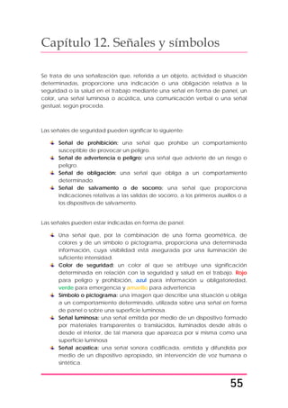 55
Capítulo 12. Señales y símbolos
Se trata de una señalización que, referida a un objeto, actividad o situación
determinadas, proporcione una indicación o una obligación relativa a la
seguridad o la salud en el trabajo mediante una señal en forma de panel, un
color, una señal luminosa o acústica, una comunicación verbal o una señal
gestual, según proceda.
Las señales de seguridad pueden significar lo siguiente:
Señal de prohibición: una señal que prohíbe un comportamiento
susceptible de provocar un peligro.
Señal de advertencia o peligro: una señal que advierte de un riesgo o
peligro.
Señal de obligación: una señal que obliga a un comportamiento
determinado.
Señal de salvamento o de socorro: una señal que proporciona
indicaciones relativas a las salidas de socorro, a los primeros auxilios o a
los dispositivos de salvamento.
Las señales pueden estar indicadas en forma de panel:
Una señal que, por la combinación de una forma geométrica, de
colores y de un símbolo o pictograma, proporciona una determinada
información, cuya visibilidad está asegurada por una iluminación de
suficiente intensidad.
Color de seguridad: un color al que se atribuye una significación
determinada en relación con la seguridad y salud en el trabajo. Rojo
para peligro y prohibición, azul para información u obligatoriedad,
verde para emergencia y amarillo para advertencia
Símbolo o pictograma: una imagen que describe una situación u obliga
a un comportamiento determinado, utilizada sobre una señal en forma
de panel o sobre una superficie luminosa.
Señal luminosa: una señal emitida por medio de un dispositivo formado
por materiales transparentes o translúcidos, iluminados desde atrás o
desde el interior, de tal manera que aparezca por sí misma como una
superficie luminosa
Señal acústica: una señal sonora codificada, emitida y difundida por
medio de un dispositivo apropiado, sin intervención de voz humana o
sintética.
 
