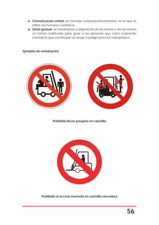 56
Comunicación verbal: un mensaje verbal predeterminado, en el que se
utiliza voz humana o sintética.
Señal gestual: un movimiento o disposición de los brazos o de las manos
en forma codificada para guiar a las personas que estén realizando
maniobras que constituyan un riesgo o peligro para los trabajadores.
Ejemplos de señalización
Prohibido llevar pasajero en carretilla
Prohibido el acceso montado en carretilla elevadora
 