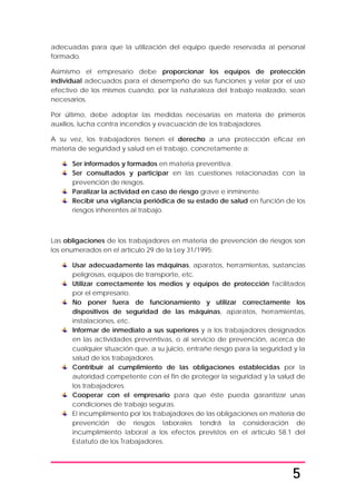 5
adecuadas para que la utilización del equipo quede reservada al personal
formado.
Asimismo el empresario debe proporcionar los equipos de protección
individual adecuados para el desempeño de sus funciones y velar por el uso
efectivo de los mismos cuando, por la naturaleza del trabajo realizado, sean
necesarios.
Por último, debe adoptar las medidas necesarias en materia de primeros
auxilios, lucha contra incendios y evacuación de los trabajadores.
A su vez, los trabajadores tienen el derecho a una protección eficaz en
materia de seguridad y salud en el trabajo, concretamente a:
Ser informados y formados en materia preventiva.
Ser consultados y participar en las cuestiones relacionadas con la
prevención de riesgos.
Paralizar la actividad en caso de riesgo grave e inminente.
Recibir una vigilancia periódica de su estado de salud en función de los
riesgos inherentes al trabajo.
Las obligaciones de los trabajadores en materia de prevención de riesgos son
los enumerados en el artículo 29 de la Ley 31/1995:
Usar adecuadamente las máquinas, aparatos, herramientas, sustancias
peligrosas, equipos de transporte, etc.
Utilizar correctamente los medios y equipos de protección facilitados
por el empresario.
No poner fuera de funcionamiento y utilizar correctamente los
dispositivos de seguridad de las máquinas, aparatos, herramientas,
instalaciones, etc.
Informar de inmediato a sus superiores y a los trabajadores designados
en las actividades preventivas, o al servicio de prevención, acerca de
cualquier situación que, a su juicio, entrañe riesgo para la seguridad y la
salud de los trabajadores.
Contribuir al cumplimiento de las obligaciones establecidas por la
autoridad competente con el fin de proteger la seguridad y la salud de
los trabajadores.
Cooperar con el empresario para que éste pueda garantizar unas
condiciones de trabajo seguras.
El incumplimiento por los trabajadores de las obligaciones en materia de
prevención de riesgos laborales tendrá la consideración de
incumplimiento laboral a los efectos previstos en el artículo 58.1 del
Estatuto de los Trabajadores.
 