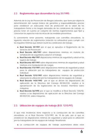 6
2.3 Reglamentos que desarrollan la Ley 31/1995
Además de la Ley de Prevención de Riesgos Laborales, que tiene por objeto la
determinación del cuerpo básico de garantías y responsabilidades preciso
para establecer un adecuado nivel de protección de la salud de los
trabajadores frente a los riesgos derivados de las condiciones de trabajo, es
preciso tener en cuenta un conjunto de normas reglamentarias que fijan y
concretan los aspectos más técnicos de las medidas preventivas.
Es conveniente tener presente, trabajando con carretillas elevadoras, la
siguiente relación de reglamentos (relación no exhaustiva) para cumplir con
los requisitos mínimos que deben reunir las condiciones de trabajo:
Real Decreto 39/1997 por el que se aprueba el Reglamento de los
Servicios de Prevención.
Real Decreto 485/1997 sobre disposiciones mínimas en materia de
señalización de seguridad y salud en el trabajo.
Real Decreto 486/1997 disposiciones mínimas de seguridad y salud en los
lugares de trabajo.
Real Decreto 487/1997 sobre disposiciones mínimas de seguridad y salud
relativas a la manipulación de cargas.
Real Decreto 773/1997 sobre disposiciones mínimas de seguridad y salud
para la utilización por los trabajadores de equipos de protección
individual.
Real Decreto 1215/1997 sobre disposiciones mínimas de seguridad y
salud para la utilización por los trabajadores de los equipos de trabajo.
Real Decreto 1435/1992 por el que se dictan las disposiciones de
aplicación de la Directiva del Consejo 89/392/CEE, relativo a la
aproximación de las legislaciones de los Estados miembros sobre
máquinas.
Real Decreto 56/1995 por el que se modifica el Real Decreto 1435/92,
relativo a las disposiciones de aplicación de la Directiva del Consejo
89/392/CEE, sobre máquinas.
2.3. Utilización de equipos de trabajo (R.D. 1215/97)
El que más incidencia tiene respecto a la conducción de las carretillas
elevadoras, es el Real Decreto 1215/1997, de 18 de julio, por el que se
establecen las disposiciones mínimas de seguridad y salud para la utilización
por los trabajadores de los equipos de trabajo. Resaltando:
La conducción de equipos de trabajo automotores debe estar
 