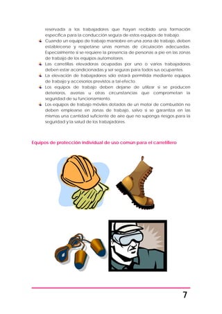 7
reservada a los trabajadores que hayan recibido una formación
específica para la conducción segura de estos equipos de trabajo.
Cuando un equipo de trabajo maniobre en una zona de trabajo, deben
establecerse y respetarse unas normas de circulación adecuadas.
Especialmente si se requiere la presencia de personas a pie en las zonas
de trabajo de los equipos automotores.
Las carretillas elevadoras ocupadas por uno o varios trabajadores
deben estar acondicionadas y ser seguras para todos sus ocupantes.
La elevación de trabajadores sólo estará permitida mediante equipos
de trabajo y accesorios previstos a tal efecto.
Los equipos de trabajo deben dejarse de utilizar si se producen
deterioros, averías u otras circunstancias que comprometan la
seguridad de su funcionamiento.
Los equipos de trabajo móviles dotados de un motor de combustión no
deben emplearse en zonas de trabajo, salvo si se garantiza en las
mismas una cantidad suficiente de aire que no suponga riesgos para la
seguridad y la salud de los trabajadores.
Equipos de protección individual de uso común para el carretillero
 