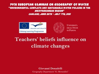 14TH EUROPEAN SEMINAR ON GEOGRAPHY OF WATER
“Environmental Conflicts and Sustainable Water Policies in the
                  Mediterranean Region”
               Cagliari, June 26th – July 7th, 2011




    Teachers’ beliefs influence on
          climate changes


                        Giovanni Donadelli
                  Geography Department “G. Morandini”
 