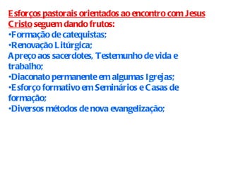 Esforços pastorais orientados ao encontro com Jesus Cristo  seguem dando frutos: Formação de catequistas; Renovação Litúrgica; Apreço aos sacerdotes, Testemunho de vida e trabalho;  Diaconato permanente em algumas Igrejas; Esforço formativo em Seminários e Casas de formação; Diversos métodos de nova evangelização; 