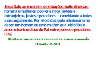 Jesus Saiu ao encontro  de situações muito diversas:  homens e mulheres, pobres e ricos, judeus e extranjeiros, justos e pecadores… convidando a todos a seu seguimento. Por isto o discípulo missionário há de ser um homem ou uma mulher que  visibilize o  amor misericordioso do Pai entre pobres e pecadores. (147) (Está por construir esta cristología e esta eclesiología (Taller l..A Ap.)  