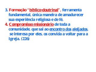 3.  Formação “ bíblico-doutrinal ”,  ferramenta fundamental, única maneira de amadurecer sua experiência religiosa e de fé. 4.  Compromisso missionário  de toda a comunidade, que sai ao  encontro dos   aleijados ,  se interesa por eles, os convida a voltar para a Igreja. (226)   