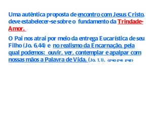 Uma autêntica proposta de  encontro com Jesus Cristo , deve estabelecer-se sobre o  fundamento da  Trindade-Amor.  O Pai nos atrai por meio da entrega Eucarística de seu Filho (Jo. 6,44) e  no realismo da Encarnação, pela qual podemos:  ouvir, ver, contemplar e apalpar com nossas mãos a Palavra de Vida.  ( Jo. 1,1).   (240   241   242)   