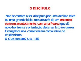 O DISCÍPULO Não se começa a ser discípulo por uma decisão ética ou uma grande ideia, mas através de um  encontro com um acontecimento, com uma Pessoa  que dá novo horizonte e orientação decisiva. Isto é o que os Evangelhos nos  conservaram como início do cristianismo. O Que buscam? (Jo. 1,38) 