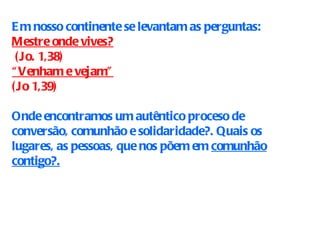 Em nosso continente se levantam as perguntas: Mestre onde vives? (Jo. 1,38) “ Venham e vejam”   (Jo 1,39) Onde encontramos um autêntico proceso de conversão, comunhão e solidaridade?. Quais os lugares, as pessoas, que nos põem em  comunhão contigo?. 