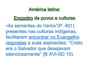 América latina: Encontro  de povos e culturas “ As sementes do Verbo”(P. 401) presentes nas culturas indígenas, facilitaram  encontrar no Evangelho respostas  a suas aspiracões. “Cristo era o Salvador que desejavam silenciosamente” (B XVI-SD 15). 