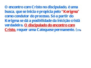 O encontro com Cristo no discipulado, é uma busca, que se inicia e propicia pelo  “Kerigma”  como condutor do processo. Só a partir do Kerigma se dá a posibilidade da inicição cristã verdadeira.  O discipulado do encontro com Cristo,  requer uma Catequese permanente. ( 278 ) 