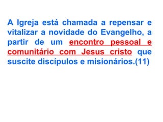 A Igreja está chamada a repensar e vitalizar a novidade do Evangelho, a partir de um  encontro pessoal e comunitário com Jesus cristo  que suscite discípulos e misionários.(11)   