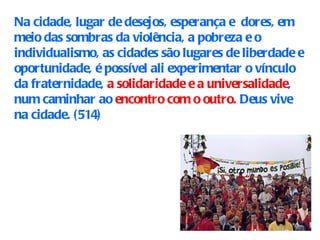 Na cidade, lugar de desejos, esperança e  dores, em meio das sombras da violência, a pobreza e o individualismo, as cidades são lugares de liberdade e oportunidade, é possível ali experimentar o vínculo da fraternidade,  a solidaridade e a universalidade , num caminhar ao  encontro com o outro.  Deus vive na cidade.  (514) 
