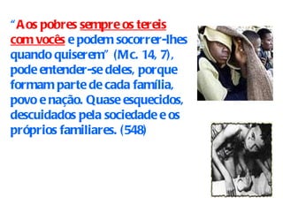 “ Aos pobres   sempre os tereis com vocês  e podem socorrer-lhes quando quiserem” (Mc. 14, 7), pode entender-se deles, porque formam parte de cada família, povo e nação. Quase esquecidos, descuidados pela sociedade e os próprios familiares.  (548) 