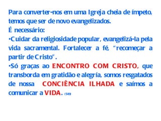 Para converter-nos em uma Igreja cheia de ímpeto, temos que ser de novo evangelizados.  É necessário: Cuidar da religiosidade popular, evangelizá-la pela vida sacramental. Fortalecer a fé, “recomeçar a partir de Cristo”. Só graças ao  ENCONTRO COM CRISTO,  que transborda em gratidão e alegría, somos resgatados de nossa  CONCIÊNCIA ILHADA  e saímos a comunicar a  VIDA .   (549) 