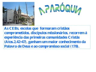 As CEBs, escolas que  formaram cristãos comprometidos, discípulos missionários, recorrem á experiência das primeiras comunidades Cristãs (Atos.2,42-47), ganham um maior conhecimento da Palavra de Deus e ao compromisso social (178).  A PARÓQUIA 