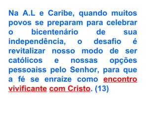 Na A.L e Caribe, quando muitos povos se preparam para celebrar o bicentenário de sua independência, o desafio é revitalizar nosso modo de ser católicos e nossas opções pessoaiss pelo Senhor, para que a fé se enraíze como  encontro vivificante   com Cristo . (13)   