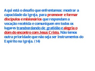 Aqui está o desafio que enfrentamos: mostrar a capacidade da Igreja, para  promover e formar discípulos e misionários  que respondam a  vocação recebida e comuniquen em todos os lugares  transbordando de  gratidão e  alegria o dom do encontro com Jesus Cristo.  Não temos outra prioridade que não seja ser instrumentos do Espírito na Igreja. (14) 