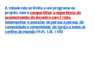 A missão não se limita a um programa ou projeto, mas é  compartilhar a experiência do acontecimento do encontro com Cristo,  testemunhar e anunciar de persoa a persoa, de comunidade a comunidade, da Igreja a todos os confins do mundo  (Hch. 1,8). (145) 