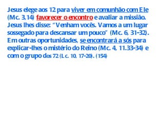 Jesus elege aos 12 para  viver em comunhão com Ele  (Mc. 3,14)  favorecer o encontro  e avaliar a missião. Jesus lhes disse: “Venham vocês. Vamos a um lugar sossegado para descansar um pouco” (Mc. 6, 31-32). Em outras oportunidades,  se encontrará a sós  para explicar-lhes o mistério do Reino (Mc. 4, 11.33-34) e com o grupo d os 72 (Lc. 10, 17-20). (154) 