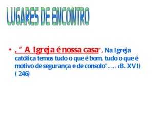 , “ A Igreja é nossa casa ”,  Na Igreja católica temos tudo o que é bom, tudo o que é  motivo de segurança e de consolo”.  …( B. XVI)  ( 246) Lugares de Encontro 