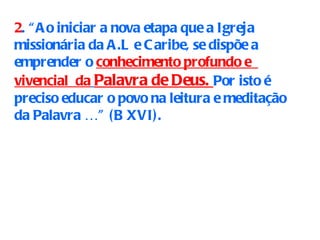 2 . “Ao iniciar a nova etapa que a Igreja missionária da A.L e Caribe, se dispõe a emprender o  conhecimento profundo e  vivencial  da   Palavra de Deus.  Por isto é preciso educar o povo na leitura e meditação da Palavra …” (B XVI). 