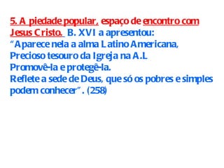 5. A piedade popular,   espaço de  encontro com Jesus Cristo.   B. XVI a apresentou: “ Aparece nela a alma Latino Americana, Precioso tesouro da Igreja na A.L Promovê-la e protegê-la. Reflete a sede de Deus, que só os pobres e simples podem conhecer”. (258)   