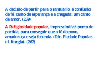 A decisão de partir para o santuário, é confissão de fé, canto de esperança e a chegada: um canto de amor. (259 ) A Religiosidade popular , imprescindível ponto de partida, para conseguir que a fé do povo, amadureça e seja fecunda. (Dir. Piedade Popular. e Liturgia). (262)   