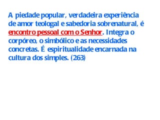 A piedade popular, verdadeira experiência de amor teologal e sabedoria sobrenatural, é  encontro pessoal com o Senhor . Integra o corpóreo, o simbólico e as necessidades concretas. É espiritualidade encarnada na cultura dos simples. (263 ) 
