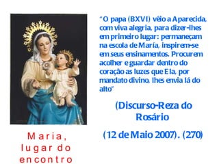 “ O papa (BXVI) vêio a Aparecida, com viva alegria, para dizer-lhes em primeiro lugar: permaneçam na escola de María, inspirem-se em seus ensinamentos. Procurem acolher e guardar dentro do coração as luzes que Ela, por mandato divino, lhes envia lá do alto”  (Discurso-Reza do Rosário  (12 de Maio 2007). (270) Maria, lugar do encontro com Jesus. 