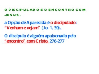 O DISCIPULADO E O ENCONTRO COM JESUS. a Opção de Aparecida é  o discipulado :  “Venham e vejam”  (Jo. 1, 39).  O discípulo é alguém apaixonado pelo  “encontro” com Cristo.  276-277   