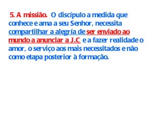 5. A missião.   O discípulo a medida que conhece e ama a seu Senhor, necessita  compartilhar a alegría de  ser enviado ao mundo a anunciar a J.C  e a fazer realidade o amor, o serviço aos mais necessitados e não como etapa posterior à formação. 