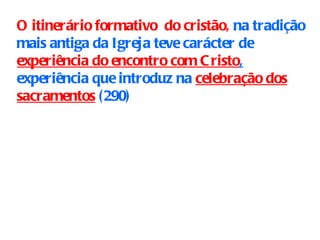 O itinerário formativo  do cristão,  na tradição mais antiga da Igreja teve carácter de  experiência do encontro com Cristo ,   experiência que introduz na  celebração dos sacramentos  ( 290)   