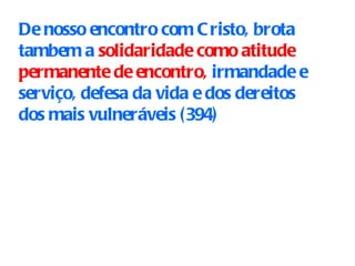 De nosso encontro com Cristo, brota tambem a  solidaridade como atitude permanente de encontro,  irmandade e serviço, defesa da vida e dos dereitos dos mais vulneráveis  (394) 
