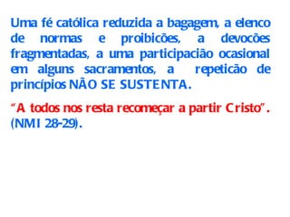Uma fé católica reduzida a bagagem, a elenco de normas e proibicões, a devocões fragmentadas, a uma participacião ocasional em alguns sacramentos, a  repeticão de princípios NÃO SE SUSTENTA. “ A todos nos resta recomeçar a partir Cristo”.  (NMI 28-29). 