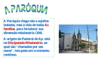 A PARÓQUIA A Paróquia chega não a sujeitos isolados, mas à vida de todas  As famílias , para fortalecer sua dimensão missionária (204). A origem da Pastoral de Ap. está no  Discipulado Missionário , ao qual são “chamados por seu nome”. Isto pede um crecimento contínuo.  