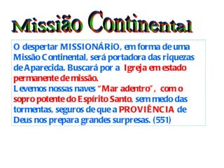 Missião Continental O despertar MISSIONÁRiO, em forma de uma Missão Continental, será portadora das riquezas de Aparecida. Buscará por a  Igreja em estado   permanente de missão. Levemos nossas naves  “Mar adentro”,  com o sopro potente do Espírito Santo , sem medo das tormentas, seguros de que a  PROVIÊNCIA  de Deus nos prepara grandes surpresas. (551)   