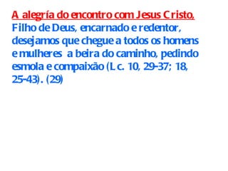 A alegría do encontro com Jesus Cristo,  Filho de Deus, encarnado e redentor, desejamos que chegue a todos os homens e mulheres  a beira do caminho, pedindo esmola e compaixão (Lc. 10, 29-37; 18, 25-43).  ( 29)   