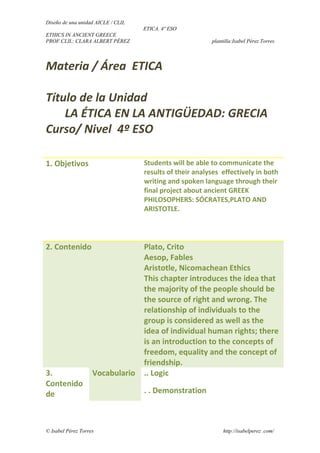 Diseño de una unidad AICLE / CLIL
ETICA. 4º ESO
ETHICS IN ANCIENT GREECE
PROF.CLIL: CLARA ALBERT PÉREZ plantilla:Isabel Pérez Torres
Materia / Área ETICA
Título de la Unidad
LA ÉTICA EN LA ANTIGÜEDAD: GRECIA
Curso/ Nivel 4º ESO
1. Objetivos Students will be able to communicate the
results of their analyses effectively in both
writing and spoken language through their
final project about ancient GREEK
PHILOSOPHERS: SÓCRATES,PLATO AND
ARISTOTLE.
2. Contenido Plato, Crito
Aesop, Fables
Aristotle, Nicomachean Ethics
This chapter introduces the idea that
the majority of the people should be
the source of right and wrong. The
relationship of individuals to the
group is considered as well as the
idea of individual human rights; there
is an introduction to the concepts of
freedom, equality and the concept of
friendship.
3.
Contenido
de
Vocabulario .. Logic
. . Demonstration
© Isabel Pérez Torres http://isabelperez .com/
 