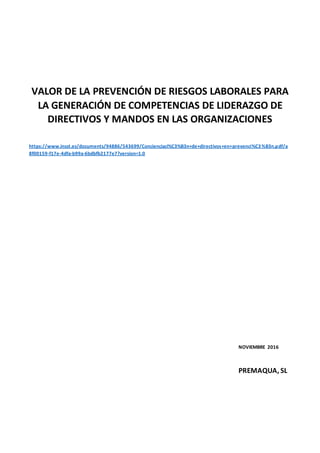VALOR DE LA PREVENCIÓN DE RIESGOS LABORALES PARA
LA GENERACIÓN DE COMPETENCIAS DE LIDERAZGO DE
DIRECTIVOS Y MANDOS EN LAS ORGANIZACIONES
https://www.insst.es/documents/94886/543699/Concienciaci%C3%B3n+de+directivos+en+prevenci%C3%B3n.pdf/a
8f00159-f17e-4dfa-b99a-6bdbfb2177e7?version=1.0
NOVIEMBRE 2016
PREMAQUA, SL
 