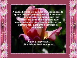 A cada dia que vivo, mais me convenço de que o desperdício da vida está no amor que não damos, nas forças que não usamos, na prudência egoísta que nada arrisca, e que, esquivando-se do sofrimento, perdemos também a felicidade.  A dor é  inevitável.  O sofrimento é  opcional. 